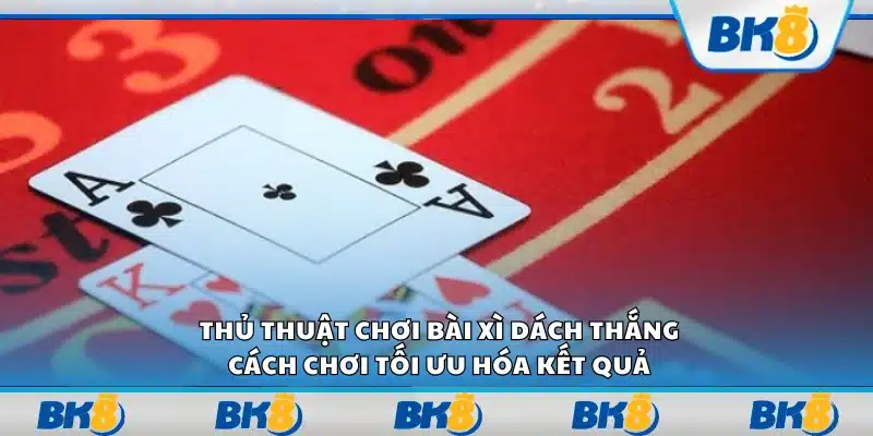 Thủ thuật chơi bài xì dách thắng – Cách chơi tối ưu hóa kết quả